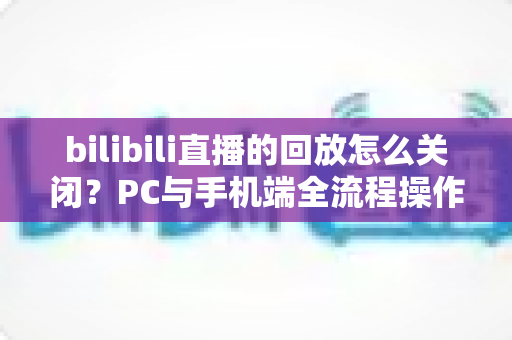 bilibili直播的回放怎么关闭？PC与手机端全流程操作指南及FAQ详解