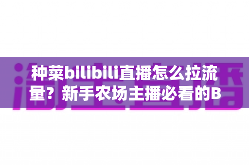 种菜bilibili直播怎么拉流量？新手农场主播必看的B站涨流量实战指南