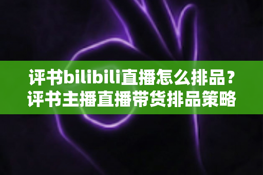 评书bilibili直播怎么排品？评书主播直播带货排品策略与实战技巧全解析
