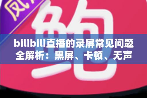 bilibili直播的录屏常见问题全解析：黑屏、卡顿、无声一次讲透，轻松搞定直播录制难题