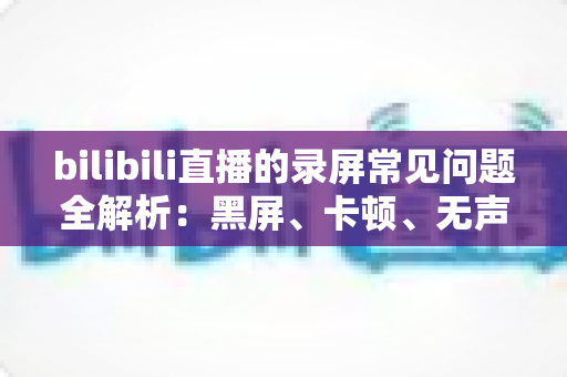 bilibili直播的录屏常见问题全解析：黑屏、卡顿、无声一次讲透，轻松搞定直播录制难题