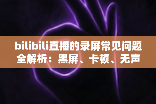 bilibili直播的录屏常见问题全解析：黑屏、卡顿、无声一次讲透，轻松搞定直播录制难题