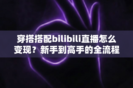穿搭搭配bilibili直播怎么变现？新手到高手的全流程变现指南