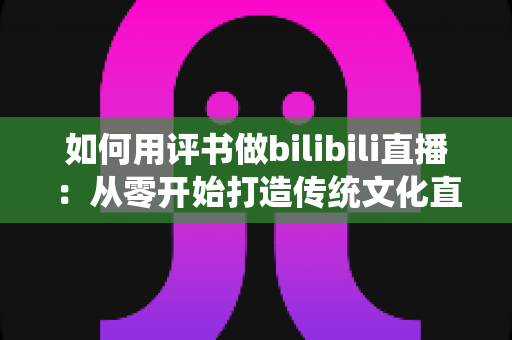如何用评书做bilibili直播:从零开始打造传统文化直播间的完整指南 如何用评书做bilibili直播:从零开始打造传统文化直播间的完整指南