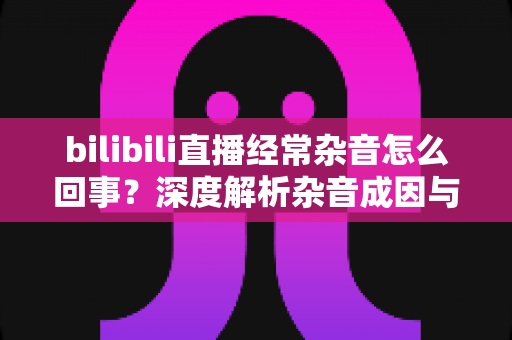 bilibili直播经常杂音怎么回事？深度解析杂音成因与全场景解决方案