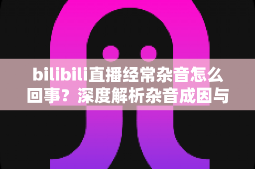 bilibili直播经常杂音怎么回事？深度解析杂音成因与全场景解决方案