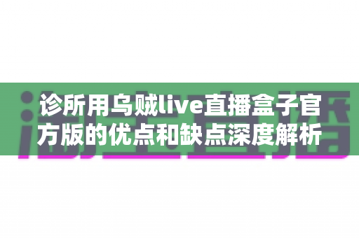 诊所用乌贼live直播盒子官方版的优点和缺点深度解析：医疗机构直播设备选购实用指南