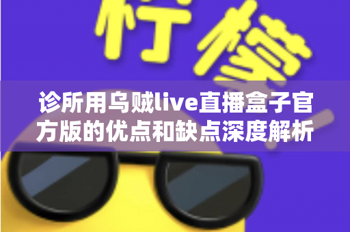 诊所用乌贼live直播盒子官方版的优点和缺点深度解析：医疗机构直播设备选购实用指南