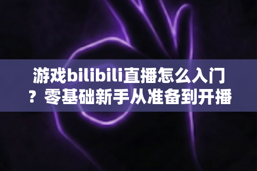 游戏bilibili直播怎么入门?零基础新手从准备到开播的完整指南 游戏bilibili直播怎么入门?零基础新手从准备到开播的完整指南