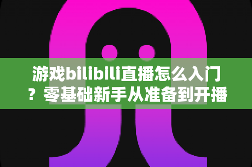游戏bilibili直播怎么入门？零基础新手从准备到开播的完整指南