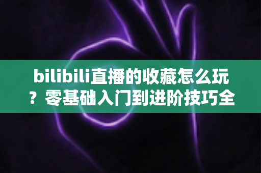 bilibili直播的收藏怎么玩?零基础入门到进阶技巧全解析,让你不错过任何一场心仪直播 bilibili直播的收藏怎么玩?零基础入门到进阶技巧全解析,让你不错过任何一场心仪直播