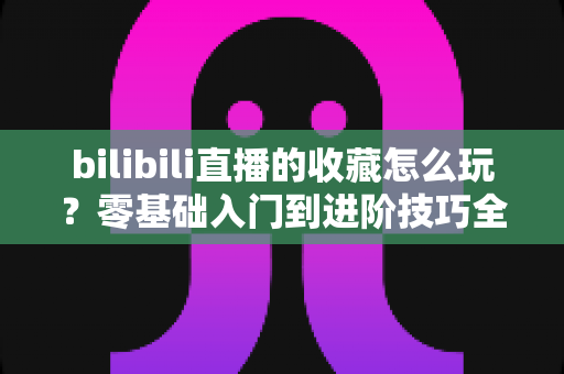 bilibili直播的收藏怎么玩?零基础入门到进阶技巧全解析,让你不错过任何一场心仪直播 bilibili直播的收藏怎么玩?零基础入门到进阶技巧全解析,让你不错过任何一场心仪直播