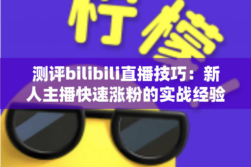 测评bilibili直播技巧：新人主播快速涨粉的实战经验全解析