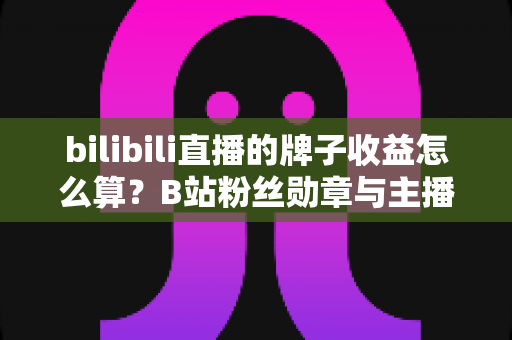 bilibili直播的牌子收益怎么算？B站粉丝勋章与主播收益计算规则全面解析