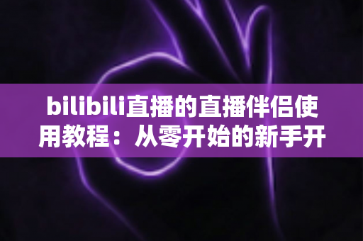 bilibili直播的直播伴侣使用教程：从零开始的新手开播全流程实战指南