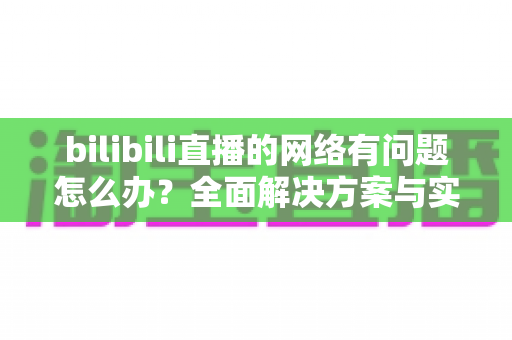 bilibili直播的网络有问题怎么办？全面解决方案与实用技巧助你畅享流畅直播
