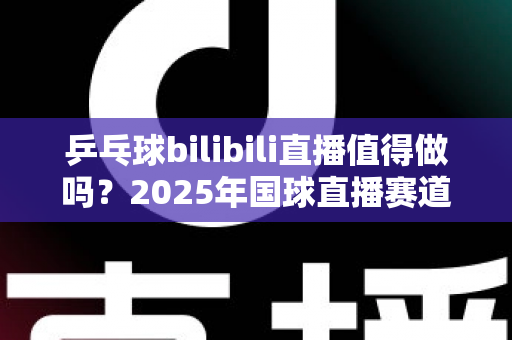 乒乓球bilibili直播值得做吗？2025年国球直播赛道机遇与挑战全解析