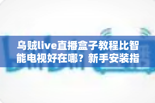 乌贼live直播盒子教程比智能电视好在哪？新手安装指南与核心优势全解析