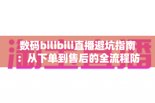 数码bilibili直播避坑指南:从下单到售后的全流程防雷手册 数码bilibili直播避坑指南:从下单到售后的全流程防雷手册