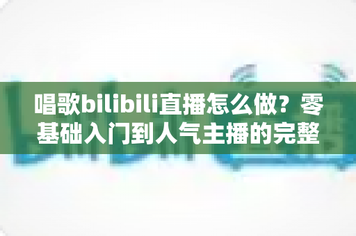 唱歌bilibili直播怎么做？零基础入门到人气主播的完整攻略