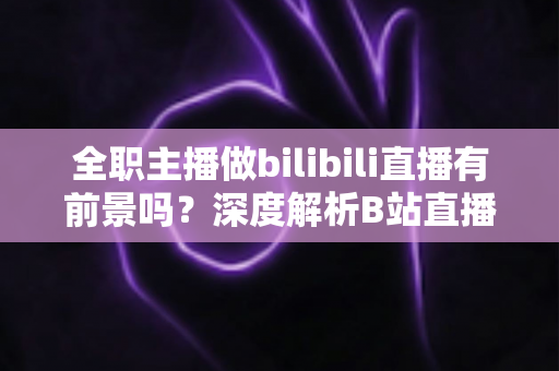全职主播做bilibili直播有前景吗？深度解析B站直播的职业机遇、收入模式与发展潜力