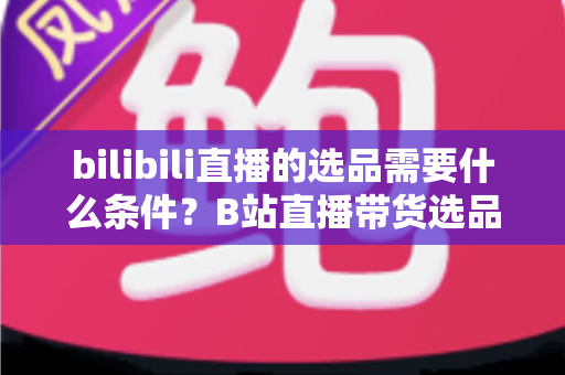 bilibili直播的选品需要什么条件？B站直播带货选品全攻略与实战指南