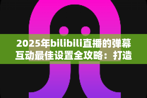 2025年bilibili直播的弹幕互动最佳设置全攻略：打造高人气、强互动直播间的实用指南