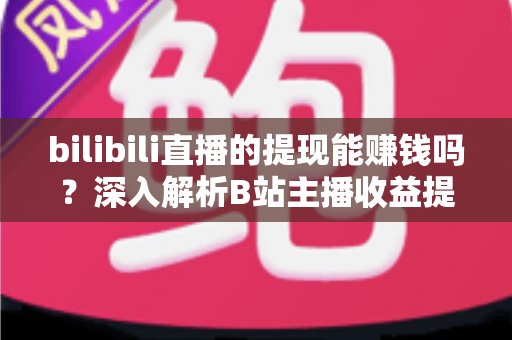 bilibili直播的提现能赚钱吗?深入解析B站主播收益提现的真实情况与赚钱攻略 bilibili直播的提现能赚钱吗?深入解析B站主播收益提现的真实情况与赚钱攻略
