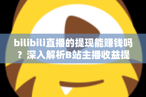 bilibili直播的提现能赚钱吗？深入解析B站主播收益提现的真实情况与赚钱攻略