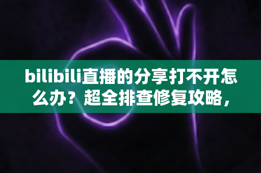 bilibili直播的分享打不开怎么办？超全排查修复攻略，一键找回流畅追播体验