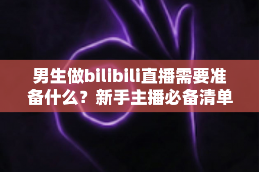 男生做bilibili直播需要准备什么？新手主播必备清单与实战指南