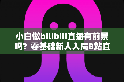 小白做bilibili直播有前景吗?零基础新人入局B站直播的机遇、玩法与变现全攻略 小白做bilibili直播有前景吗?零基础新人入局B站直播的机遇、玩法与变现全攻略