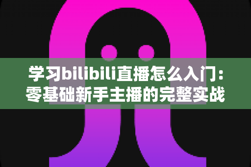 学习bilibili直播怎么入门:零基础新手主播的完整实战指南 学习bilibili直播怎么入门:零基础新手主播的完整实战指南