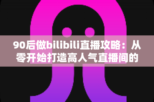 90后做bilibili直播攻略:从零开始打造高人气直播间的实战指南 90后做bilibili直播攻略:从零开始打造高人气直播间的实战指南