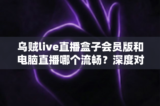 乌贼live直播盒子会员版和电脑直播哪个流畅?深度对比分析与流畅度实测解读 乌贼live直播盒子会员版和电脑直播哪个流畅?深度对比分析与流畅度实测解读