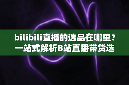 bilibili直播的选品在哪里?一站式解析B站直播带货选品入口与实操全攻略 bilibili直播的选品在哪里?一站式解析B站直播带货选品入口与实操全攻略