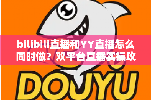 bilibili直播和YY直播怎么同时做?双平台直播实操攻略与运营策略全解析 bilibili直播和YY直播怎么同时做?双平台直播实操攻略与运营策略全解析