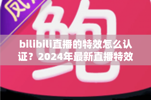 bilibili直播的特效怎么认证？2024年最新直播特效认证全流程指南与实战技巧解析