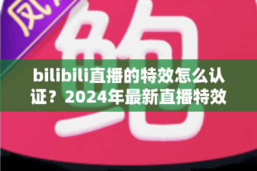 bilibili直播的特效怎么认证？2024年最新直播特效认证全流程指南与实战技巧解析