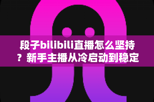 段子bilibili直播怎么坚持?新手主播从冷启动到稳定开播的完整实战指南 段子bilibili直播怎么坚持?新手主播从冷启动到稳定开播的完整实战指南