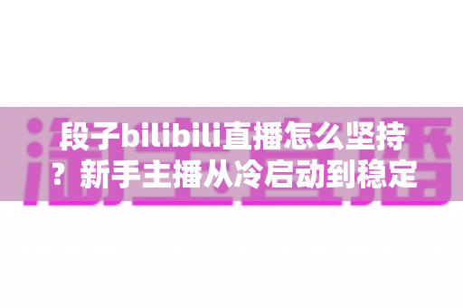 段子bilibili直播怎么坚持？新手主播从冷启动到稳定开播的完整实战指南