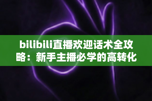 bilibili直播欢迎话术全攻略：新手主播必学的高转化开场技巧与实用模板