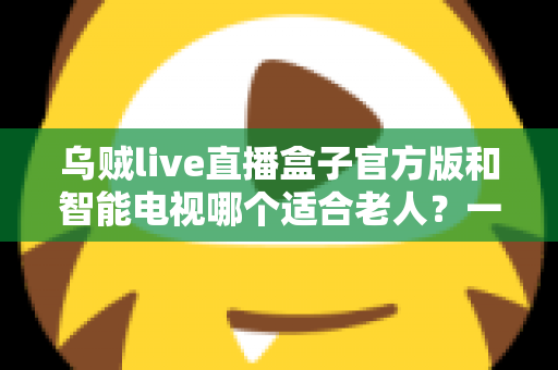 乌贼live直播盒子官方版和智能电视哪个适合老人？一篇文章帮您选对不踩坑