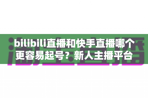 bilibili直播和快手直播哪个更容易起号？新人主播平台选择深度解析与实战指南