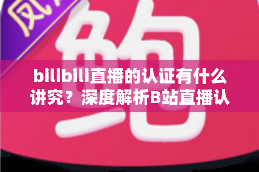bilibili直播的认证有什么讲究？深度解析B站直播认证条件、流程与避坑指南