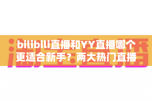 bilibili直播和YY直播哪个更适合新手?两大热门直播平台深度对比与选择全指南 bilibili直播和YY直播哪个更适合新手?两大热门直播平台深度对比与选择全指南