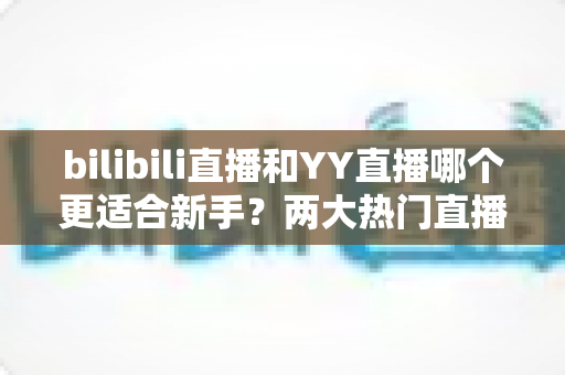 bilibili直播和YY直播哪个更适合新手？两大热门直播平台深度对比与选择全指南