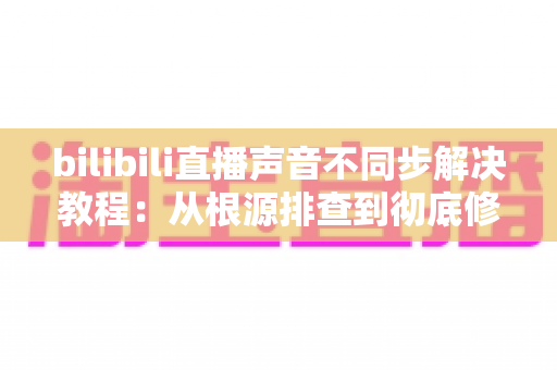 bilibili直播声音不同步解决教程:从根源排查到彻底修复的完整指南 bilibili直播声音不同步解决教程:从根源排查到彻底修复的完整指南