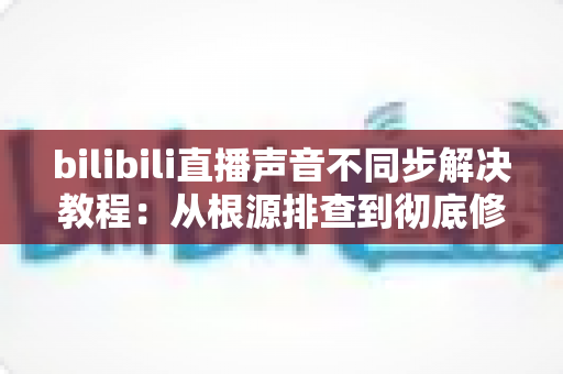 bilibili直播声音不同步解决教程:从根源排查到彻底修复的完整指南 bilibili直播声音不同步解决教程:从根源排查到彻底修复的完整指南