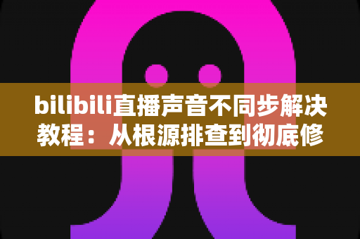 bilibili直播声音不同步解决教程:从根源排查到彻底修复的完整指南 bilibili直播声音不同步解决教程:从根源排查到彻底修复的完整指南